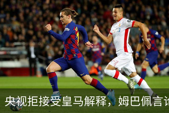 央视拒接受皇马解释，姆巴佩言论致西甲转播停摆